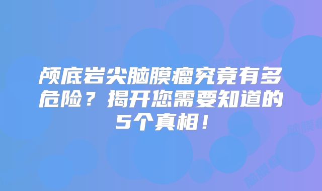 颅底岩尖脑膜瘤究竟有多危险？揭开您需要知道的5个真相！