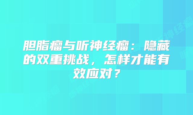 胆脂瘤与听神经瘤：隐藏的双重挑战，怎样才能有效应对？
