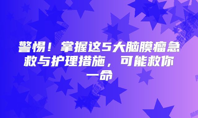 警惕！掌握这5大脑膜瘤急救与护理措施，可能救你一命