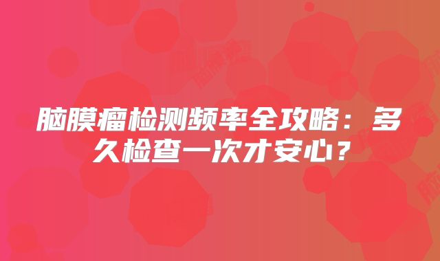 脑膜瘤检测频率全攻略：多久检查一次才安心？