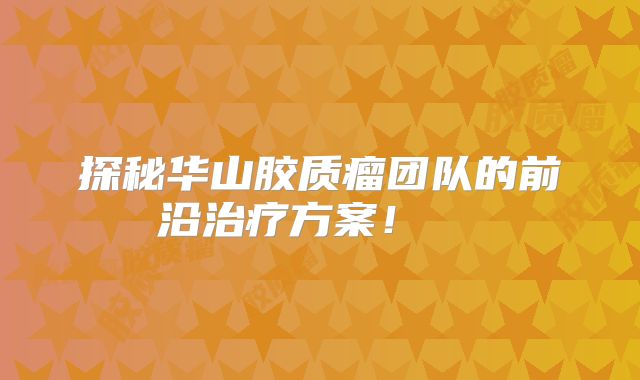 探秘华山胶质瘤团队的前沿治疗方案！  