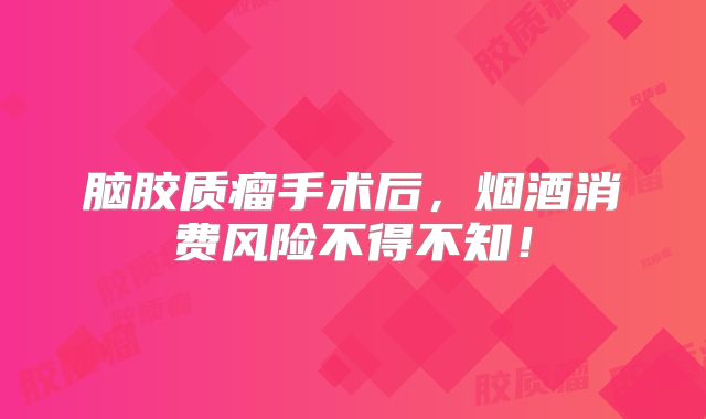 脑胶质瘤手术后，烟酒消费风险不得不知！