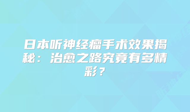 日本听神经瘤手术效果揭秘：治愈之路究竟有多精彩？