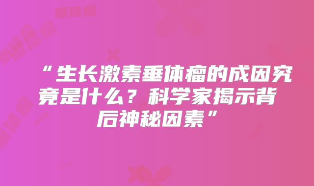 “生长激素垂体瘤的成因究竟是什么？科学家揭示背后神秘因素”