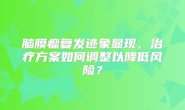脑膜瘤复发迹象显现，治疗方案如何调整以降低风险？