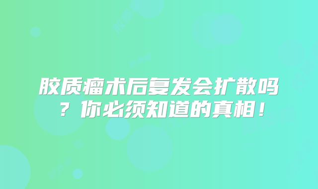 胶质瘤术后复发会扩散吗？你必须知道的真相！