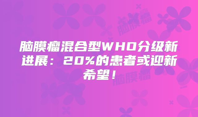 脑膜瘤混合型WHO分级新进展：20%的患者或迎新希望！