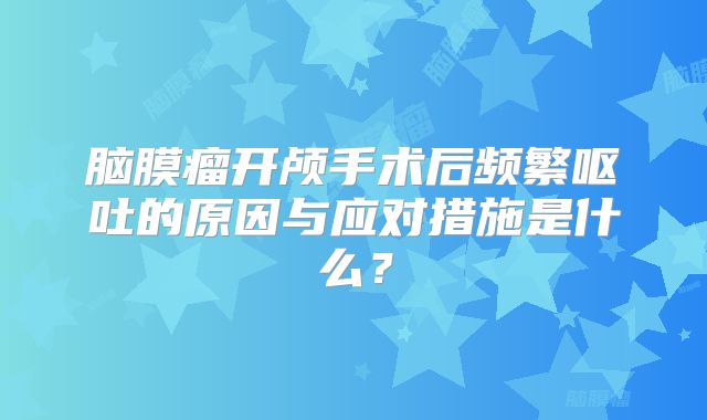 脑膜瘤开颅手术后频繁呕吐的原因与应对措施是什么？