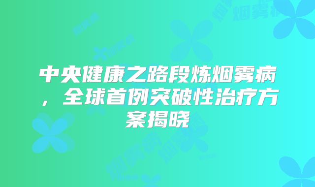 中央健康之路段炼烟雾病，全球首例突破性治疗方案揭晓