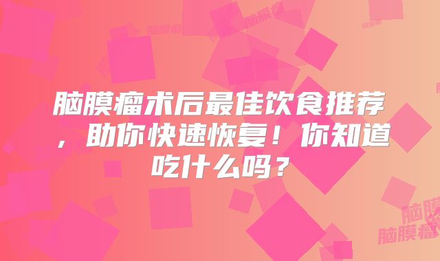 脑膜瘤术后最佳饮食推荐，助你快速恢复！你知道吃什么吗？