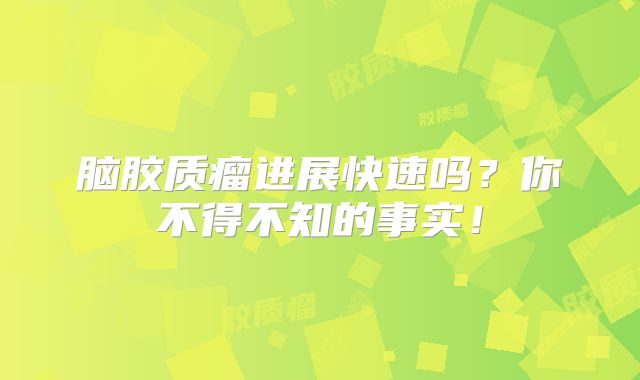 脑胶质瘤进展快速吗？你不得不知的事实！