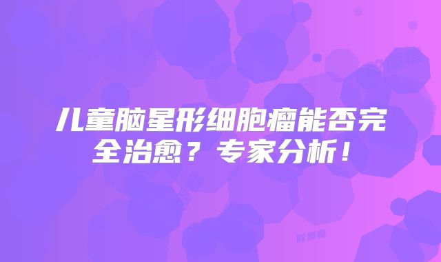 儿童脑星形细胞瘤能否完全治愈？专家分析！