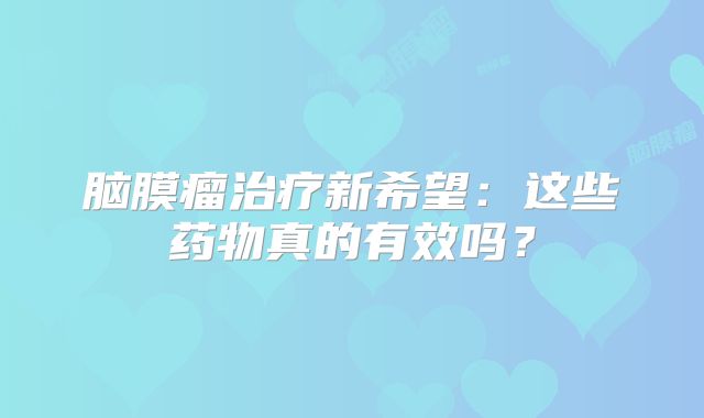 脑膜瘤治疗新希望：这些药物真的有效吗？