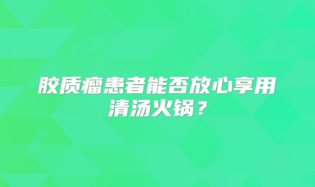 胶质瘤患者能否放心享用清汤火锅？