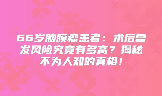 66岁脑膜瘤患者：术后复发风险究竟有多高？揭秘不为人知的真相！