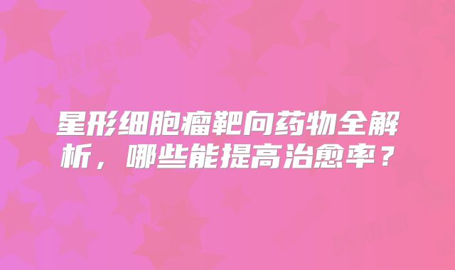 星形细胞瘤靶向药物全解析，哪些能提高治愈率？