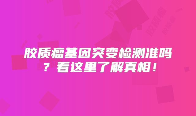 胶质瘤基因突变检测准吗？看这里了解真相！