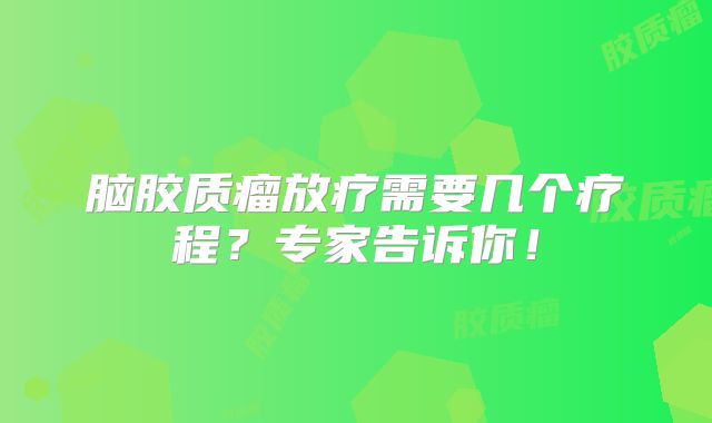 脑胶质瘤放疗需要几个疗程？专家告诉你！