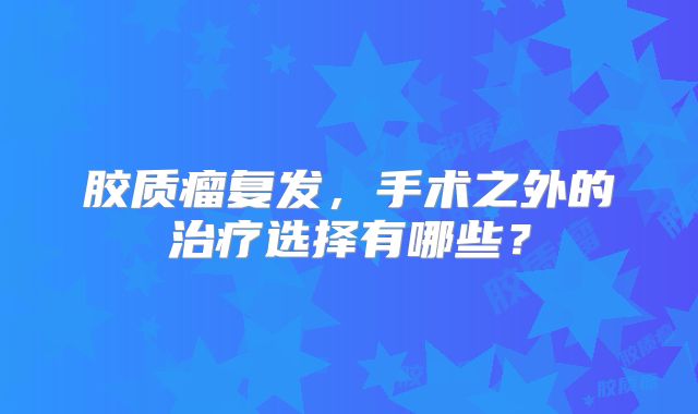 胶质瘤复发，手术之外的治疗选择有哪些？