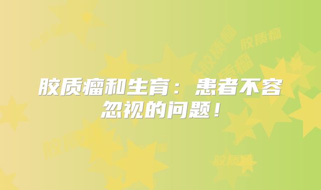 胶质瘤和生育：患者不容忽视的问题！