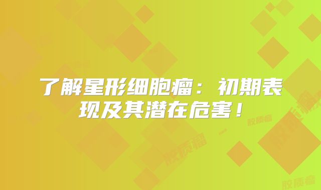 了解星形细胞瘤：初期表现及其潜在危害！