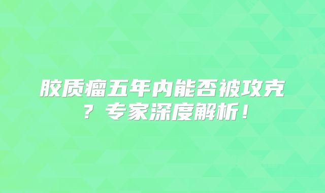 胶质瘤五年内能否被攻克？专家深度解析！