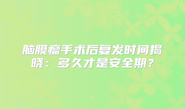 脑膜瘤手术后复发时间揭晓：多久才是安全期？