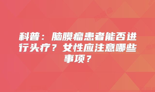 科普：脑膜瘤患者能否进行头疗？女性应注意哪些事项？