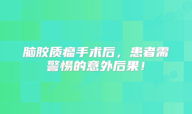 脑胶质瘤手术后，患者需警惕的意外后果！