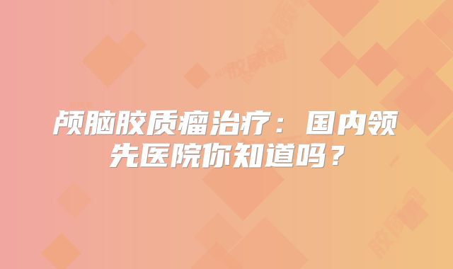 颅脑胶质瘤治疗：国内领先医院你知道吗？
