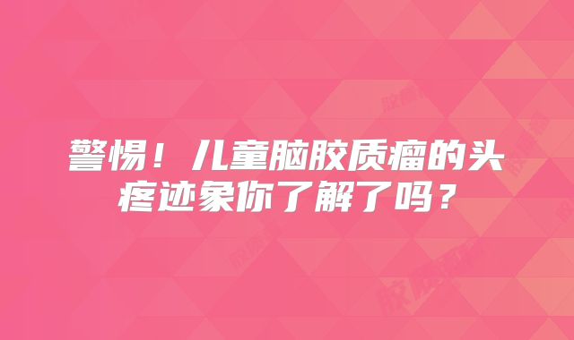 警惕！儿童脑胶质瘤的头疼迹象你了解了吗？