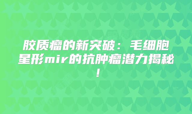 胶质瘤的新突破：毛细胞星形mir的抗肿瘤潜力揭秘！