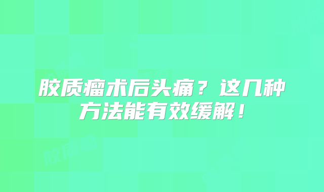胶质瘤术后头痛？这几种方法能有效缓解！