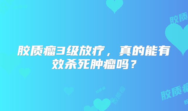 胶质瘤3级放疗，真的能有效杀死肿瘤吗？