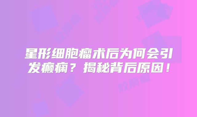 星形细胞瘤术后为何会引发癫痫？揭秘背后原因！