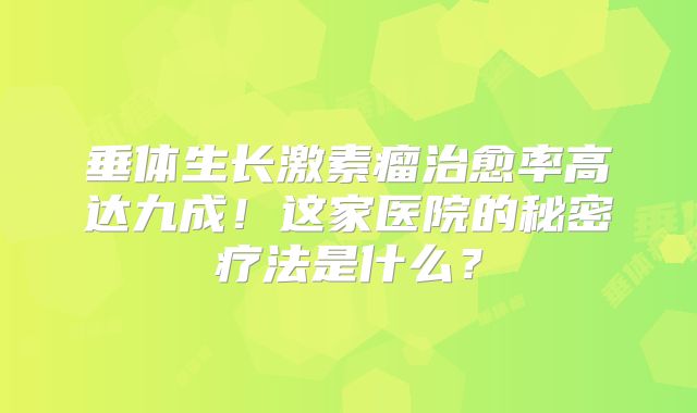 垂体生长激素瘤治愈率高达九成！这家医院的秘密疗法是什么？