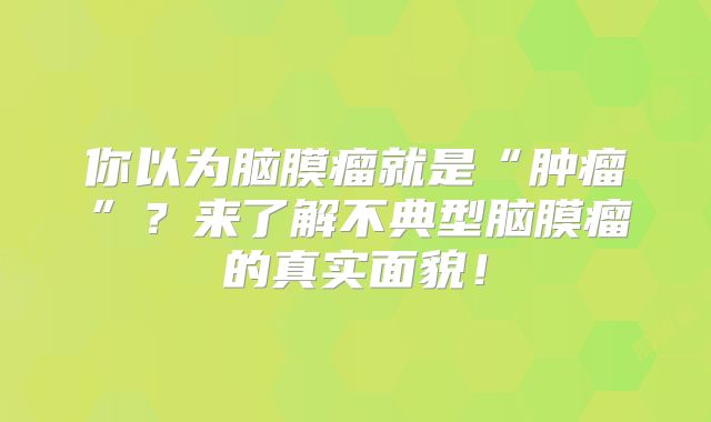 你以为脑膜瘤就是“肿瘤”？来了解不典型脑膜瘤的真实面貌！