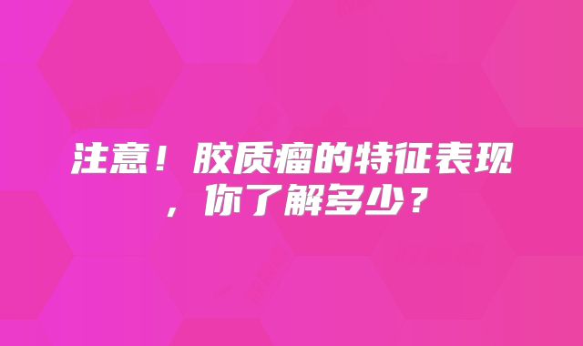 注意！胶质瘤的特征表现，你了解多少？