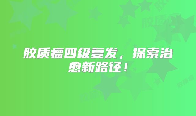胶质瘤四级复发，探索治愈新路径！