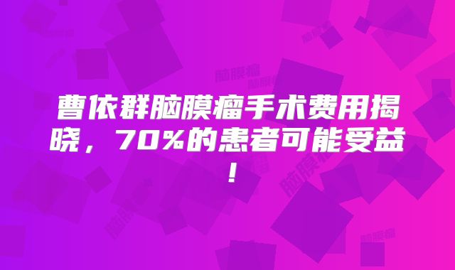 曹依群脑膜瘤手术费用揭晓，70%的患者可能受益！