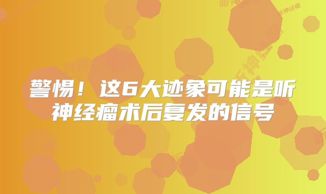 警惕！这6大迹象可能是听神经瘤术后复发的信号
