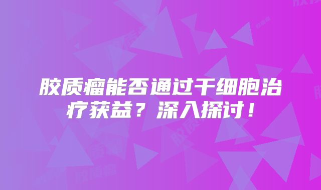 胶质瘤能否通过干细胞治疗获益？深入探讨！