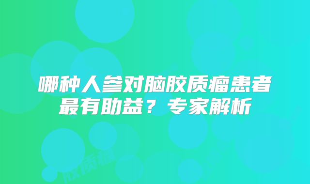 哪种人参对脑胶质瘤患者最有助益？专家解析