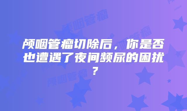 颅咽管瘤切除后，你是否也遭遇了夜间频尿的困扰？