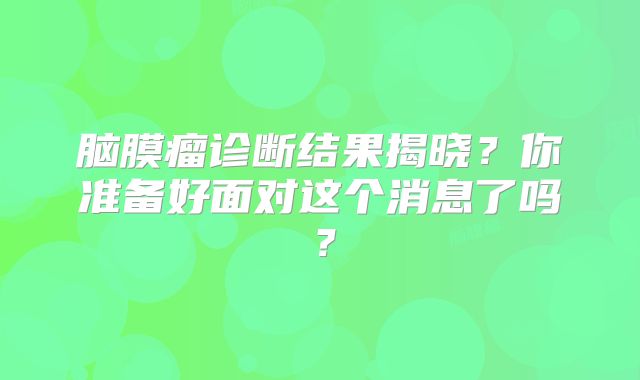 脑膜瘤诊断结果揭晓？你准备好面对这个消息了吗？