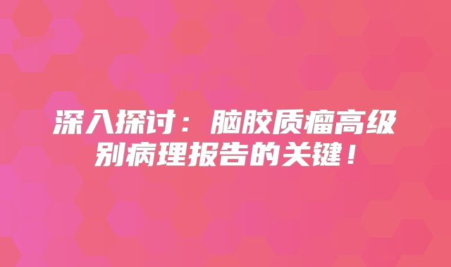 深入探讨：脑胶质瘤高级别病理报告的关键！