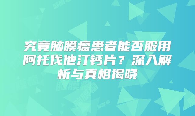 究竟脑膜瘤患者能否服用阿托伐他汀钙片？深入解析与真相揭晓