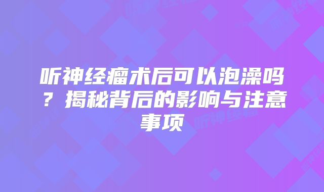 听神经瘤术后可以泡澡吗？揭秘背后的影响与注意事项