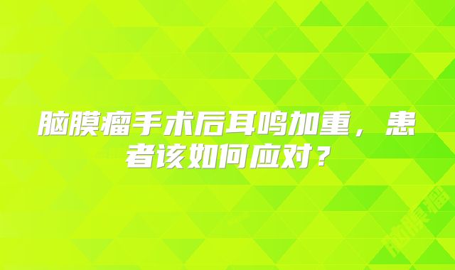 脑膜瘤手术后耳鸣加重，患者该如何应对？