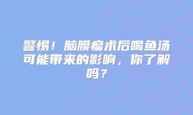 警惕！脑膜瘤术后喝鱼汤可能带来的影响，你了解吗？